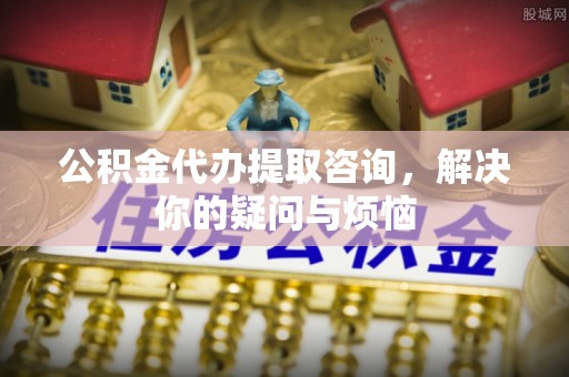 凭祥公积金代办提取咨询，解决你的疑问与烦恼
