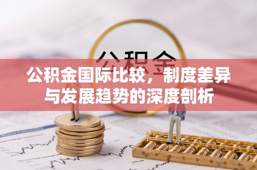 凭祥公积金国际比较，制度差异与发展趋势的深度剖析