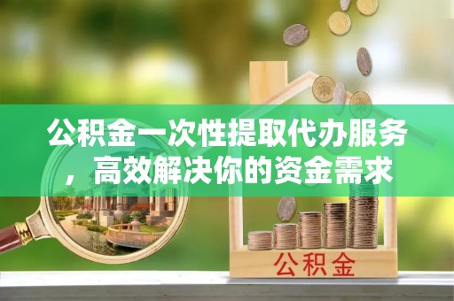 凭祥公积金一次性提取代办服务，高效解决你的资金需求
