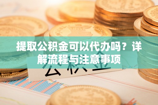凭祥提取公积金可以代办吗？详解流程与注意事项