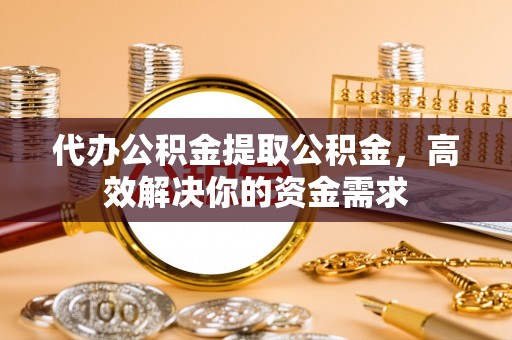 凭祥代办公积金提取公积金，高效解决你的资金需求