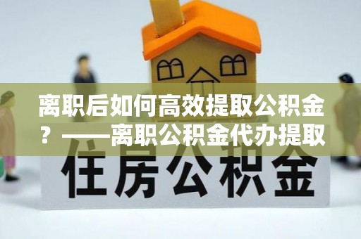 凭祥离职后如何高效提取公积金？——离职公积金代办提取全流程解析