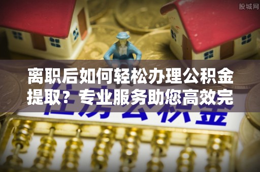 凭祥离职后如何轻松办理公积金提取？专业服务助您高效完成