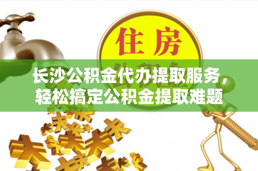 凭祥长沙公积金代办提取服务，轻松搞定公积金提取难题