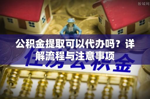 凭祥公积金提取可以代办吗？详解流程与注意事项
