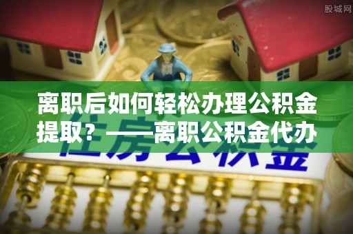 凭祥离职后如何轻松办理公积金提取？——离职公积金代办提取服务详解