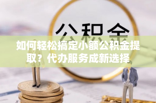 凭祥如何轻松搞定小额公积金提取？代办服务成新选择
