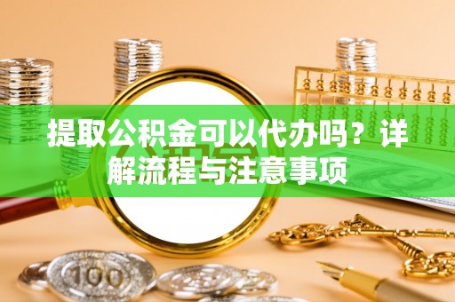凭祥提取公积金可以代办吗？详解流程与注意事项