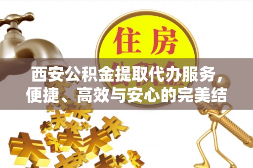 凭祥西安公积金提取代办服务，便捷、高效与安心的完美结合