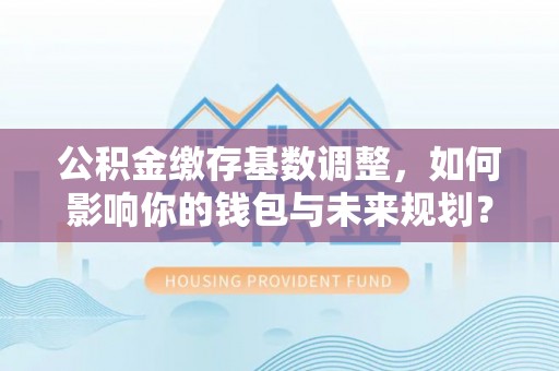 凭祥公积金缴存基数调整，如何影响你的钱包与未来规划？