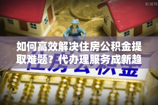 凭祥如何高效解决住房公积金提取难题？代办理服务成新趋势