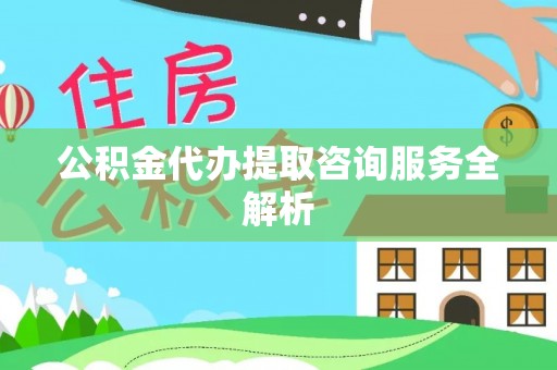 凭祥公积金代办提取咨询服务全解析