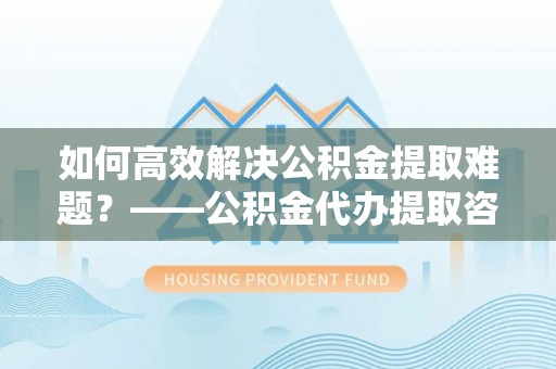 凭祥如何高效解决公积金提取难题？——公积金代办提取咨询服务全解析