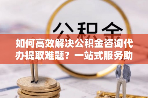 凭祥如何高效解决公积金咨询代办提取难题？一站式服务助您轻松搞定