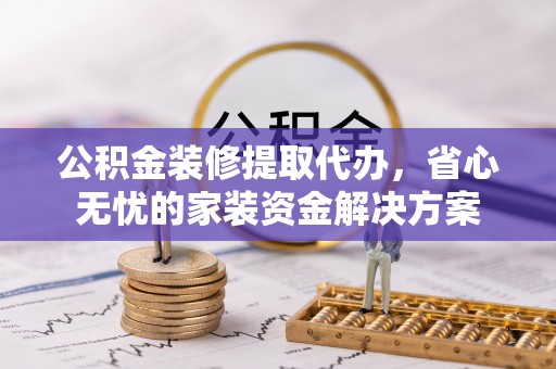 凭祥公积金装修提取代办，省心无忧的家装资金解决方案