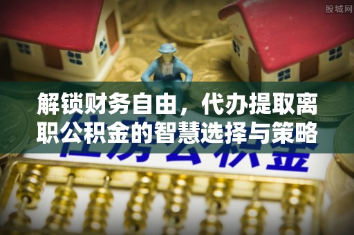 凭祥解锁财务自由，代办提取离职公积金的智慧选择与策略