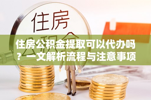 凭祥住房公积金提取可以代办吗？一文解析流程与注意事项
