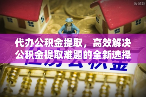凭祥代办公积金提取，高效解决公积金提取难题的全新选择
