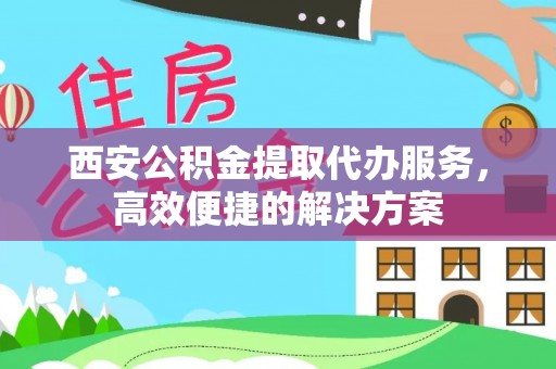 凭祥西安公积金提取代办服务，高效便捷的解决方案