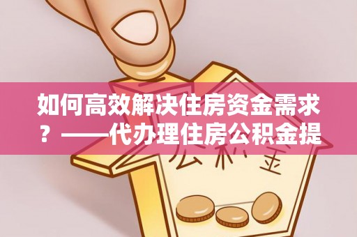 凭祥如何高效解决住房资金需求？——代办理住房公积金提取服务全解析