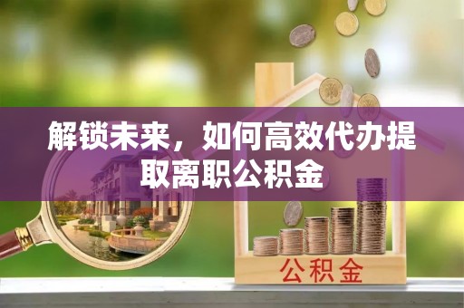 凭祥解锁未来，如何高效代办提取离职公积金