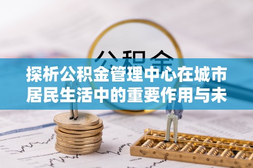 凭祥探析公积金管理中心在城市居民生活中的重要作用与未来发展趋势