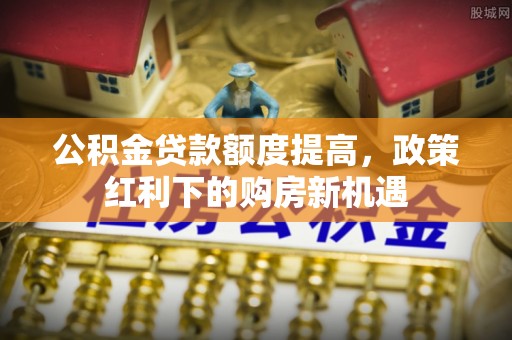 凭祥公积金贷款额度提高，政策红利下的购房新机遇
