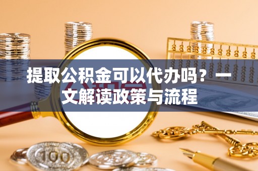 凭祥提取公积金可以代办吗？一文解读政策与流程