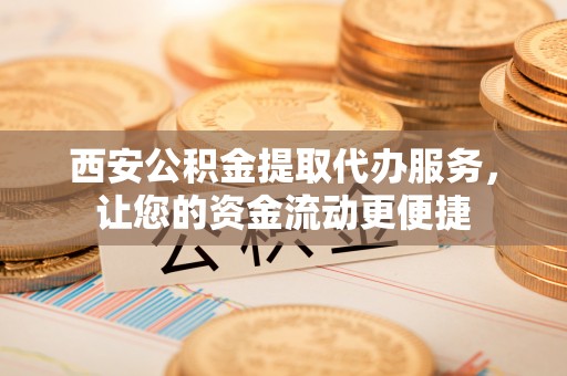 凭祥西安公积金提取代办服务，让您的资金流动更便捷