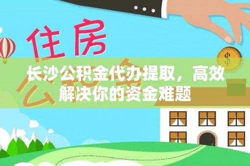 凭祥长沙公积金代办提取，高效解决你的资金难题