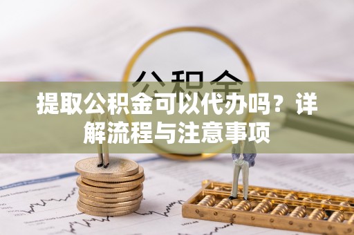 凭祥提取公积金可以代办吗？详解流程与注意事项