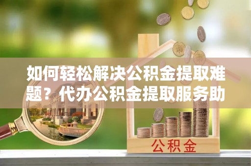 凭祥如何轻松解决公积金提取难题？代办公积金提取服务助您一臂之力