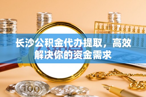 凭祥长沙公积金代办提取，高效解决你的资金需求