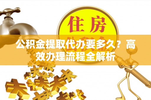 凭祥公积金提取代办要多久？高效办理流程全解析