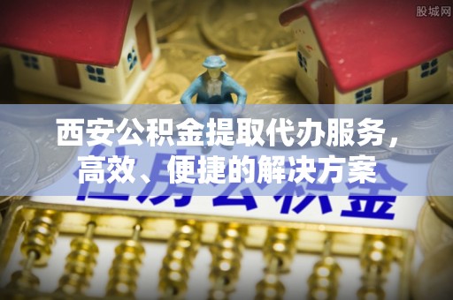 凭祥西安公积金提取代办服务，高效、便捷的解决方案