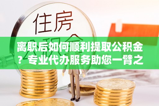 凭祥离职后如何顺利提取公积金？专业代办服务助您一臂之力