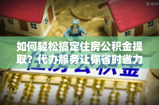 凭祥如何轻松搞定住房公积金提取？代办服务让你省时省力