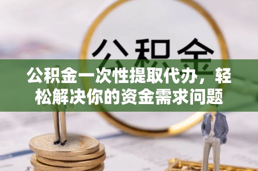 凭祥公积金一次性提取代办，轻松解决你的资金需求问题