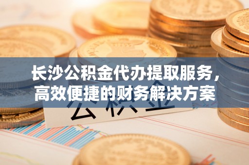 凭祥长沙公积金代办提取服务，高效便捷的财务解决方案