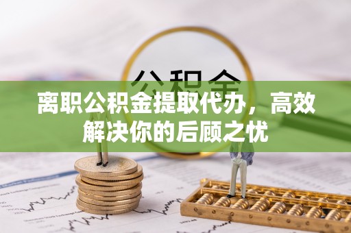 凭祥离职公积金提取代办，高效解决你的后顾之忧
