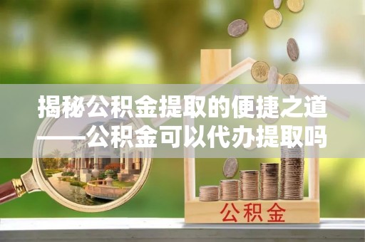 凭祥揭秘公积金提取的便捷之道——公积金可以代办提取吗？