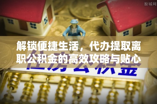 凭祥解锁便捷生活，代办提取离职公积金的高效攻略与贴心建议