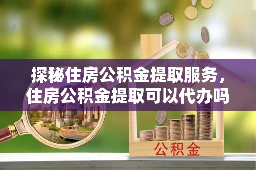 凭祥探秘住房公积金提取服务，住房公积金提取可以代办吗的全方位解析