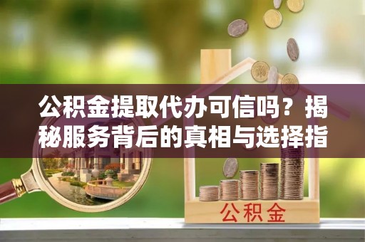 凭祥公积金提取代办可信吗？揭秘服务背后的真相与选择指南