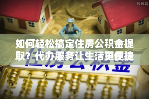 凭祥如何轻松搞定住房公积金提取？代办服务让生活更便捷