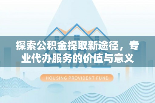 凭祥探索公积金提取新途径，专业代办服务的价值与意义