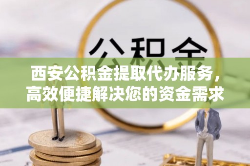凭祥西安公积金提取代办服务，高效便捷解决您的资金需求