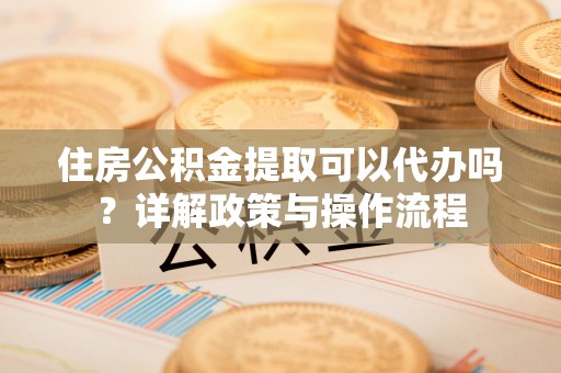 凭祥住房公积金提取可以代办吗？详解政策与操作流程