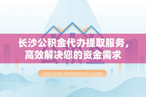 凭祥长沙公积金代办提取服务，高效解决您的资金需求