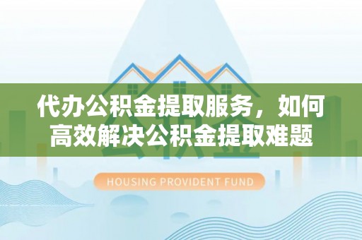 凭祥代办公积金提取服务，如何高效解决公积金提取难题